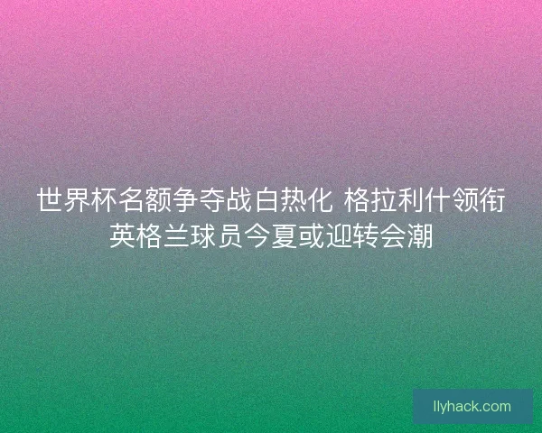 世界杯名额争夺战白热化 格拉利什领衔英格兰球员今夏或迎转会潮