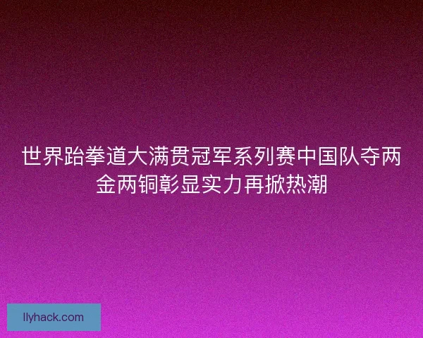 世界跆拳道大满贯冠军系列赛中国队夺两金两铜彰显实力再掀热潮