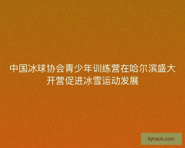 中国冰球协会青少年训练营在哈尔滨盛大开营促进冰雪运动发展