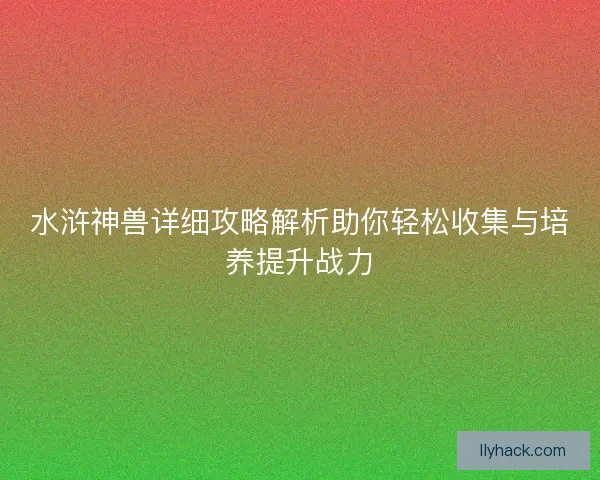 水浒神兽详细攻略解析助你轻松收集与培养提升战力