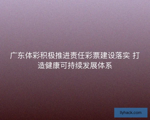 广东体彩积极推进责任彩票建设落实 打造健康可持续发展体系