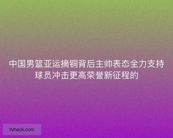 中国男篮亚运摘铜背后主帅表态全力支持球员冲击更高荣誉新征程的